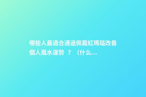 哪些人最適合通過佩戴紅瑪瑙改善個人風水運勢？（什么人適合佩戴紅瑪瑙）